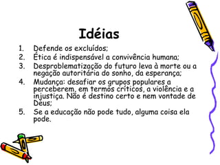Idéias
1.
2.
3.
4.

5.

Defende os excluídos;
Ética é indispensável a convivência humana;
Desproblematização do futuro leva à morte ou a
negação autoritária do sonho, da esperança;
Mudança: desafiar os grupos populares a
perceberem, em termos críticos, a violência e a
injustiça. Não é destino certo e nem vontade de
Deus;
Se a educação não pode tudo, alguma coisa ela
pode.

 