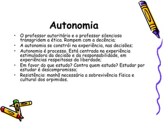 Autonomia
• O professor autoritário e o professor silencioso
transgridem a ética. Rompem com a decência;
• A autonomia se constrói na experiência, nas decisões;
• Autonomia é processo. Está centrada na experiência
estimuladora da decisão e da responsabilidade, em
experiências respeitosas da liberdade;
• Em favor do que estudo? Contra quem estudo? Estudar por
estudar é descompromisso;
• Resistência: manhã necessária a sobrevivência física e
cultural dos orpimidos.

 