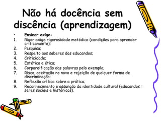 Não há docência sem
discência (aprendizagem)
•
1.
2.
3.
4.
5.
6.
7.
8.
9.

Ensinar exige:
Rigor exige rigorosidade metódica (condições para aprender
criticamente);
Pesquisa;
Respeito aos saberes dos educandos;
Criticidade;
Estética e ética;
Corporeificação das palavras pelo exemplo;
Risco, aceitação no novo e rejeição de qualquer forma de
discriminação;
Reflexão crítica sobre a prática;
Reconhecimento e assunção da identidade cultural (educandos =
seres sociais e históricos).

 
