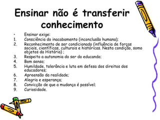 Ensinar não é transferir
conhecimento
•
1.
2.
3.
4.
5.
6.
7.
8.
9.

Ensinar exige:
Consciência do inacabamento (inconclusão humana);
Reconhecimento de ser condicionado (influência de forças
sociais, científicas, culturais e históricas. Nesta condição, somo
objetos da História) ;
Respeito a autonomia do ser do educando;
Bom senso;
Humildade, tolerância e luta em defesa dos direitos dos
educadores;
Apreensão da realidade;
Alegria e esperança;
Convicção de que a mudança é possível;
Curiosidade.

 