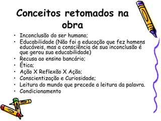 Conceitos retomados na
obra
• Inconclusão do ser humano;
• Educabilidade (Não foi a educação que fez homens
educáveis, mas a consciência de sua inconclusão é
que gerou sua educabilidade)
• Recusa ao ensino bancário;
• Ética;
• Ação X Reflexão X Ação;
• Conscientização e Curiosidade;
• Leitura do mundo que precede a leitura da palavra.
• Condicionamento

 