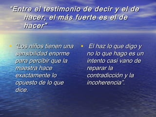 ““Entre el testimonio de decir y el deEntre el testimonio de decir y el de
hacer, el más fuerte es el dehacer, el más fuerte es el de
hacer”hacer”
• ““Los niños tienen unaLos niños tienen una
sensibilidad enormesensibilidad enorme
para percibir que lapara percibir que la
maestra hacemaestra hace
exactamente loexactamente lo
opuesto de lo queopuesto de lo que
dice.dice.
• El haz lo que digo yEl haz lo que digo y
no lo que hago es unno lo que hago es un
intento casi vano deintento casi vano de
reparar lareparar la
contradicción y lacontradicción y la
incoherencia”.incoherencia”.
 