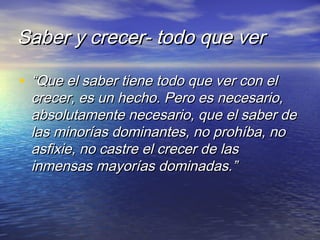 Saber y crecer- todo que verSaber y crecer- todo que ver
• ““Que el saber tiene todo que ver con elQue el saber tiene todo que ver con el
crecer, es un hecho. Pero es necesario,crecer, es un hecho. Pero es necesario,
absolutamente necesario, que el saber deabsolutamente necesario, que el saber de
las minorías dominantes, no prohíba, nolas minorías dominantes, no prohíba, no
asfixie, no castre el crecer de lasasfixie, no castre el crecer de las
inmensas mayorías dominadas.”inmensas mayorías dominadas.”
 