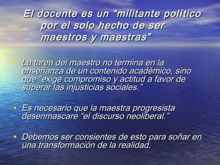 El docente es un “militante políticoEl docente es un “militante político
por el solo hecho de serpor el solo hecho de ser
maestros y maestras”maestros y maestras”
• La tarea del maestro no termina en laLa tarea del maestro no termina en la
enseñanza de un contenido académico, sinoenseñanza de un contenido académico, sino
que “exige compromiso y actitud a favor deque “exige compromiso y actitud a favor de
superar las injusticias sociales.”superar las injusticias sociales.”
• Es necesario que la maestra progresistaEs necesario que la maestra progresista
desenmascare “el discurso neoliberal.”desenmascare “el discurso neoliberal.”
• Debemos ser consientes de esto para soñar enDebemos ser consientes de esto para soñar en
una transformación de la realidad.una transformación de la realidad.
 