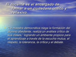 El docente es el encargado deEl docente es el encargado de
formar a un ciudadano crítico yformar a un ciudadano crítico y
reflexivo.reflexivo.
• ““La maestra democrática niega la formación delLa maestra democrática niega la formación del
alumno obediente, realiza un análisis crítico dealumno obediente, realiza un análisis crítico de
sus clases,” logrando un ambiente propicio parasus clases,” logrando un ambiente propicio para
el aprendizaje a través de la escucha mutua, elel aprendizaje a través de la escucha mutua, el
respeto, la tolerancia, la crítica y el debate.respeto, la tolerancia, la crítica y el debate.
 