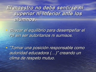 El maestro no debe sentirse niEl maestro no debe sentirse ni
superior ni inferior ante lossuperior ni inferior ante los
alumnos.alumnos.
• Buscar el equilibrio para desempeñar elBuscar el equilibrio para desempeñar el
rol sin ser autoritarios ni sumisos.rol sin ser autoritarios ni sumisos.
• ““Tomar una posición responsable comoTomar una posición responsable como
autoridad educadora (…)” creando unautoridad educadora (…)” creando un
clima de respeto mutuo.clima de respeto mutuo.
 