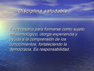 Disciplina saludableDisciplina saludable
• Es necesaria para formarse como sujetoEs necesaria para formarse como sujeto
epistemológico, otorga experiencia yepistemológico, otorga experiencia y
ayuda a la comprensión de losayuda a la comprensión de los
conocimientos, fortaleciendo laconocimientos, fortaleciendo la
democracia. Es responsabilidad.democracia. Es responsabilidad.
 