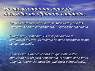 Un maestro debe ser capaz deUn maestro debe ser capaz de
desarrollar las siguientes cualidades.desarrollar las siguientes cualidades.
• Humildad: Reconocer que no se sabe todo y que losHumildad: Reconocer que no se sabe todo y que los
educandos tienen conocimiento. El conocimiento circula.educandos tienen conocimiento. El conocimiento circula.
• Esperanza y confianza: Es la capacidad de laEsperanza y confianza: Es la capacidad de la
superación del otro. El docente se debe reconocer comosuperación del otro. El docente se debe reconocer como
sujeto inacabado.sujeto inacabado.
• Amorosidad: Práctica liberadora que debe estarAmorosidad: Práctica liberadora que debe estar
impulsada por un gran sentimiento. A demás debe tener,impulsada por un gran sentimiento. A demás debe tener,
Valentía, tolerancia, decisión, paciencia e impaciencia.Valentía, tolerancia, decisión, paciencia e impaciencia.
 