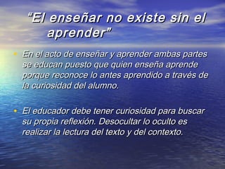 ““El enseñar no existe sin elEl enseñar no existe sin el
aprender”aprender”
• En el acto de enseñar y aprender ambas partesEn el acto de enseñar y aprender ambas partes
se educan puesto que quien enseña aprendese educan puesto que quien enseña aprende
porque reconoce lo antes aprendido a través deporque reconoce lo antes aprendido a través de
la curiosidad del alumno.la curiosidad del alumno.
• El educador debe tener curiosidad para buscarEl educador debe tener curiosidad para buscar
su propia reflexión. Desocultar lo oculto essu propia reflexión. Desocultar lo oculto es
realizar la lectura del texto y del contexto.realizar la lectura del texto y del contexto.
 
