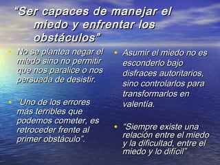 ““Ser capaces de manejar elSer capaces de manejar el
miedo y enfrentar losmiedo y enfrentar los
obstáculos”obstáculos”
• No se plantea negar elNo se plantea negar el
miedo sino no permitirmiedo sino no permitir
que nos paralice o nosque nos paralice o nos
persuada de desistir.persuada de desistir.
• ““Uno de los erroresUno de los errores
más terribles quemás terribles que
podemos cometer, espodemos cometer, es
retroceder frente alretroceder frente al
primer obstáculo”.primer obstáculo”.
• Asumir el miedo no esAsumir el miedo no es
esconderlo bajoesconderlo bajo
disfraces autoritarios,disfraces autoritarios,
sino controlarlos parasino controlarlos para
transformarlos entransformarlos en
valentía.valentía.
• ““Siempre existe unaSiempre existe una
relación entre el miedorelación entre el miedo
y la dificultad, entre ely la dificultad, entre el
miedo y lo difícil”miedo y lo difícil”
 