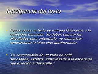 Inteligencia del textoInteligencia del texto
• Pocas veces un texto se entrega fácilmente a laPocas veces un texto se entrega fácilmente a la
curiosidad del lector. Se deben superar lascuriosidad del lector. Se deben superar las
dificultades para entenderlo, no memorizardificultades para entenderlo, no memorizar
textualmente lo leído sino aprehenderlotextualmente lo leído sino aprehenderlo..
• ““La comprensión de un texto no estáLa comprensión de un texto no está
depositada, estática, inmovilizada a la espera dedepositada, estática, inmovilizada a la espera de
que el lector la desoculte.”que el lector la desoculte.”
 