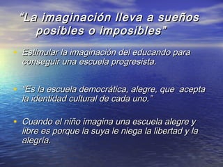 ““La imaginación lleva a sueñosLa imaginación lleva a sueños
posibles o imposibles”posibles o imposibles”
• Estimular la imaginación del educando paraEstimular la imaginación del educando para
conseguir una escuela progresista.conseguir una escuela progresista.
• ““Es la escuela democrática, alegre, que aceptaEs la escuela democrática, alegre, que acepta
la identidad cultural de cada uno.”la identidad cultural de cada uno.”
• Cuando el niño imagina una escuela alegre yCuando el niño imagina una escuela alegre y
libre es porque la suya le niega la libertad y lalibre es porque la suya le niega la libertad y la
alegría.alegría.
 