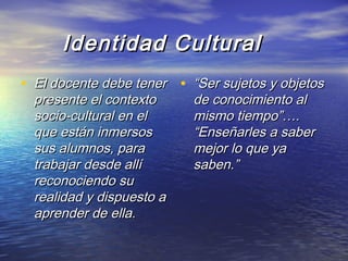 Identidad CulturalIdentidad Cultural
• El docente debe tenerEl docente debe tener
presente el contextopresente el contexto
socio-cultural en elsocio-cultural en el
que están inmersosque están inmersos
sus alumnos, parasus alumnos, para
trabajar desde allítrabajar desde allí
reconociendo sureconociendo su
realidad y dispuesto arealidad y dispuesto a
aprender de ella.aprender de ella.
• ““Ser sujetos y objetosSer sujetos y objetos
de conocimiento alde conocimiento al
mismo tiempo”….mismo tiempo”….
“Enseñarles a saber“Enseñarles a saber
mejor lo que yamejor lo que ya
saben.”saben.”
 