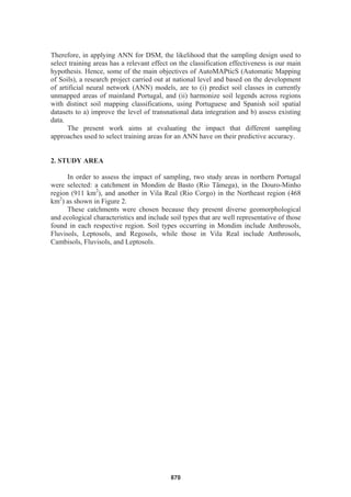 Therefore, in applying ANN for DSM, the likelihood that the sampling design used to
select training areas has a relevant effect on the classification effectiveness is our main
hypothesis. Hence, some of the main objectives of AutoMAPticS (Automatic Mapping
of Soils), a research project carried out at national level and based on the development
of artificial neural network (ANN) models, are to (i) predict soil classes in currently
unmapped areas of mainland Portugal, and (ii) harmonize soil legends across regions
with distinct soil mapping classifications, using Portuguese and Spanish soil spatial
datasets to a) improve the level of transnational data integration and b) assess existing
data.
The present work aims at evaluating the impact that different sampling
approaches used to select training areas for an ANN have on their predictive accuracy.
2. STUDY AREA
In order to assess the impact of sampling, two study areas in northern Portugal
were selected: a catchment in Mondim de Basto (Rio Tâmega), in the Douro-Minho
region (911 km2
), and another in Vila Real (Rio Corgo) in the Northeast region (468
km2
) as shown in Figure 2.
These catchments were chosen because they present diverse geomorphological
and ecological characteristics and include soil types that are well representative of those
found in each respective region. Soil types occurring in Mondim include Anthrosols,
Fluvisols, Leptosols, and Regosols, while those in Vila Real include Anthrosols,
Cambisols, Fluvisols, and Leptosols.
870
 