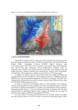 Figure 2. Location and Digital Elevation Model (DEM) of the study areas.
3. DATA AND METHODS
Independent variables used for training the ANN included both continuous terrain
data and categorical (thematic) maps. The terrain surrogate data were derived from the
Shuttle Radar Topography Mission (SRTM) digital elevation data
(www2.jpl.nasa.gov/srtm) with a 90 m resolution and selected after multicollinearity
tests showed little data redundancy. Seven morphometric variables, which are
frequently used in DSM, were extracted from the terrain data: slope steepness, plan and
profile curvatures, upslope catchment area, dispersal area, wetness index and potential
solar radiation. These continuous variables were rescaled to a 0-255 value range.
In addition to altitude, land use from Corine Land Cover 2006 (CLC2006) and
geological data were also included, as well as digital soil data at 1:100000 provided by
DRAEM, the regional agriculture department of Northwest Portugal. All layers were
clipped to the study area and converted to a raster structure with a 90-m cell size, using
the ETRS1989-TM06 projection system.
In order to account for the possible effects of autocorrelation, the coordinates
(latitude and longitude) were also included in the input set to indicate location. A formal
assessment of spatial autocorrelation of variables was performed for both catchments.
Measured through Moran´s I, the test indicated that both in Mondim and Vila Real
autocorrelation is significantly high for slope steepness (0.76/0.82) and very high for
potential solar radiation (0.88/0.88) and altitude (0.99/0.98).
An even number of training sites (500 pixels) were selected, whenever possible,
for each soil type. However, not all soil types covered areas sufficiently large to allow
871
 