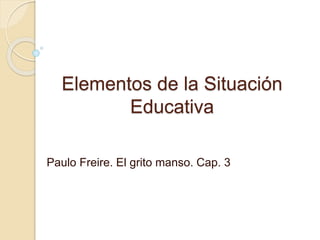 Elementos de la Situación
Educativa
Paulo Freire. El grito manso. Cap. 3
 