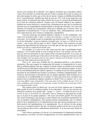 3

cación como práctica de la libertad” tuve algunos momentos que anunciaban subjeti-
vismo. Pero este libro lo escribí hace más de 13 años y muchos de los que lo critican, no
han leído después la crítica que yo hice de mí mismo. Cuando yo hablaba del problema
de la “concientización” (palabra que dejé de usar por 1972 y de la que luego hice una
buena crítica), la impresión que tengo al leerlo hoy es que el proceso de profundización
de la toma de conciencia aparecía muchas veces de manera subjetiva; por supuesto,
también por causas históricas y sociales (hay circunstancias en que uno es criticado por
personas que no comprendieron históricamente el tiempo del criticado). Era como que
entonces yo pensaba que la percepción crítica de la realidad, que su lectura crítica, ya
significaba su transformación. Y esto era idealismo. Pero, afortunadamente, como no
morí, pude atravesar estos caminos y traspasarlos, superándolos.
        Una otra virtud que me gustaría plantear a ustedes es no sólo comprender sino
cómo vivir la tensión entre el aquí y el ahora del educador y el aquí y el ahora de los
educandos. En la medida en que yo comprendo esta relación entre “mi aquí y el aquí de
los de los educandos” es que yo empiezo a descubrir que “mi aquí es el allá de los edu-
candos”, que no hay allá sin aquí, es obvio. Porque incluso, sólo reconozco un aquí
porque hay algo diferente del mismo que es un allá, que me dice que aquí es aquí. Si no
hubiera un allá no comprendería donde estoy.
        Por ejemplo, si yo estoy en la calle –para estar hay sólo 3 posibilidades funda-
mentales- o en el medio, donde se corre el riesgo de morir, o de un lado o de otro. Des-
pués de estas tres posiciones lo que ustedes tienen son aproximaciones. Si yo estoy en
este lado de acá y percibo que el otro está en el otro lado, yo tengo que atravesar la calle
sino no llego. Creo que hasta el fin de este siglo la solución será la misma. Es por esta
razón que nadie llega allá partiendo de allá.
        Este es un tema muy olvidado por los educadores-políticos y por políticos-
educadores. Hay que respetar la comprensión del mundo, la comprensión de la socie-
dad, la sabiduría popular. Hay que respetar el sentido común, en nombre de la exactitud
científica que los educadores juzgan poseer (porque a veces solamente juzgan), en nom-
bre de esta sabiduría hecha de caminos rigurosos, en nombre de que las masas populares
necesitan de esta sabiduría que nosotros ya tenemos, olvidamos negligentemente, mini-
mizamos, desconocemos la percepción que los grupos populares están teniendo de su
concretud, de su cotidianeidad, de su mundo; la visión que tienen de la sociedad. Esta
postura mía es criticada por algunos estudiosos en Brasil. Pero yo subrayo: leer es una
cosa muy difícil y muy responsable. Y hay que tener mucho cuidado de que al leer un
texto, prohibirse estar leyendo no el texto que el autor escribió sino el texto que al lec-
tor le gustaría haber escrito.
        Hay quienes dicen en Brasil que “las tesis de Freire implican que el educador
debe quedar al nivel de sabiduría popular de los educandos”. No, yo creo que hay una
diferencia semántica muy grande entre “quedar” y “partir”. Yo hablo de partir de los
niveles en que se encuentran los educandos. Esto es, alcanzar el aquí pasar por el allá,
que es el aquí de los grupos populares. Allí existe una tensión grande. Por otra parte,
esta virtud se prolonga a una otra que es cómo rehusar caer en posturas espotaneístas sin
caer en posturas manipuladoras. Hay quienes piensan ingenuamente, que el contrario
positivo de la manipulación es el espontaneísmo como hay quienes piensan que el con-
trario positivo del espontaneísmo es la manipulación. No, yo rechazo los dos, porque
uno no es el contrario positivo del otro. El contrario positivo de los dos es la posición
sustancialmente democrática, radicalmente democrática. Y no hay que tener miedo de
esta palabra.
        Esta virtud se prolonga a la otra de vivir intensamente la comprensión profunda
de la práctica y la teoría, no como yuxtaposiciones, no como superposiciones, sino co-
 
