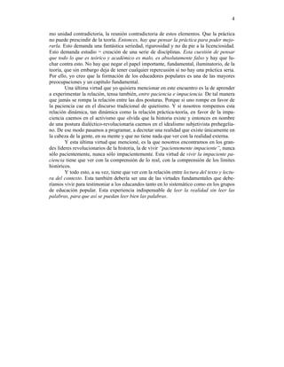 4

mo unidad contradictoria, la reunión contradictoria de estos elementos. Que la práctica
no puede prescindir de la teoría. Entonces, hay que pensar la práctica para poder mejo-
rarla. Esto demanda una fantástica seriedad, rigurosidad y no da pie a la licenciosidad.
Esto demanda estudio = creación de una serie de disciplinas. Esta cuestión de pensar
que todo lo que es teórico y académico es malo, es absolutamente falso y hay que lu-
char contra esto. No hay que negar el papel importante, fundamental, iluminatorio, de la
teoría, que sin embargo deja de tener cualquier repercusión si no hay una práctica seria.
Por ello, yo creo que la formación de los educadores populares es una de las mayores
preocupaciones y un capítulo fundamental.
        Una última virtud que yo quisiera mencionar en este encuentro es la de aprender
a experimentar la relación, tensa también, entre paciencia e impaciencia. De tal manera
que jamás se rompa la relación entre las dos posturas. Porque si uno rompe en favor de
la paciencia cae en el discurso tradicional de quietismo. Y si nosotros rompemos esta
relación dinámica, tan dinámica como la relación práctica-teoría, en favor de la impa-
ciencia caemos en el activismo que olvida que la historia existe y entonces en nombre
de una postura dialéctico-revolucionaria caemos en el idealismo subjetivista prehegelia-
no. De ese modo pasamos a programar, a decretar una realidad que existe únicamente en
la cabeza de la gente, en su mente y que no tiene nada que ver con la realidad externa.
        Y esta última virtud que mencioné, es la que nosotros encontramos en los gran-
des líderes revolucionarios de la historia, la de vivir “pacientemente impaciente”, nunca
sólo pacientemente, nunca sólo impacientemente. Esta virtud de vivir la impaciente pa-
ciencia tiene que ver con la comprensión de lo real, con la comprensión de los límites
históricos.
        Y todo esto, a su vez, tiene que ver con la relación entre lectura del texto y lectu-
ra del contexto. Esta también debería ser una de las virtudes fundamentales que debe-
ríamos vivir para testimoniar a los educandos tanto en lo sistemático como en los grupos
de educación popular. Esta experiencia indispensable de leer la realidad sin leer las
palabras, para que así se puedan leer bien las palabras.
 