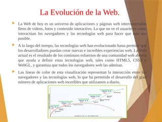 La Evolución de la Web.
 La Web de hoy es un universo de aplicaciones y páginas web interconectadas
lleno de vídeos, fotos y contenido interactivo. Lo que no ve el usuario es cómo
interactúan los navegadores y las tecnologías web para hacer que esto sea
posible.
 A lo largo del tiempo, las tecnologías web han evolucionado hasta permitir que
los desarrolladores puedan crear nuevas e increíbles experiencias web. La Web
actual es el resultado de los continuos esfuerzos de una comunidad web abierta
que ayuda a definir estas tecnologías web, tales como HTML5, CSS3 y
WebGL, y garantiza que todos los navegadores web las admitan.
 Las líneas de color de esta visualización representan la interacción entre los
navegadores y las tecnologías web, lo que ha permitido el desarrollo del gran
número de aplicaciones web increíbles que utilizamos a diario.
 