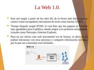 La Web 1.0.
 Esta red surgió a partir de los años 60, de la forma más básica que se
conoce como navegadores únicamente de texto como fueron: ELISA.
 Tiempo después surgió HTML el cual hizo que las paginas se vuelvan
más agradables para el público, dando origen a los primeros navegadores
visuales como Netscape e Internet Explorer.
 Pero en sus inicios esta web únicamente era de lectura, es decir no se
podían interactuar con otras personas y compartir información en línea,
por lo que sus contenidos eran limitados.
 