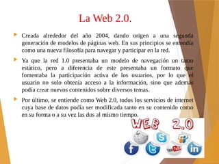La Web 2.0.
 Creada alrededor del año 2004, dando origen a una segunda
generación de modelos de páginas web. En sus principios se entendía
como una nueva filosofía para navegar y participar en la red.
 Ya que la red 1.0 presentaba un modelo de navegación un tanto
estático, pero a diferencia de este presentaba un formato que
fomentaba la participación activa de los usuarios, por lo que el
usuario no solo obtenía acceso a la información, sino que además
podía crear nuevos contenidos sobre diversos temas.
 Por último, se entiende como Web 2.0, todos los servicios de internet
cuya base de datos podía ser modificada tanto en su contenido como
en su forma o a su vez las dos al mismo tiempo.
 