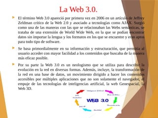 La Web 3.0.
 El término Web 3.0 apareció por primera vez en 2006 en un artículo de Jeffrey
Zeldman crítico de la Web 2.0 y asociado a tecnologías como AJAX. Surgió
como una de las maneras con las que se relacionaban las Webs semánticas, se
trataba de una extensión de World Wide Web, en la que se podían encontrar
datos sin importar la lengua y los formatos en los que se encuentre y eran aptos
para todo tipo de software.
 Se basa primordialmente en su información y estructuración, que permitía al
usuario acceder con mayor facilidad a los contenidos que buscaba de la manera
más eficaz posible.
 Por su parte la Web 3.0 es un neologismo que se utiliza para describir la
evolución en la red en diversas formas. Además, incluye, la transformación de
la red en una base de datos, un movimiento dirigido a hacer los contenidos
accesibles por múltiples aplicaciones que no son solamente el navegador, el
empuje de las tecnologías de inteligencias artificial, la web Geoespacial, la
Web 3D.
 