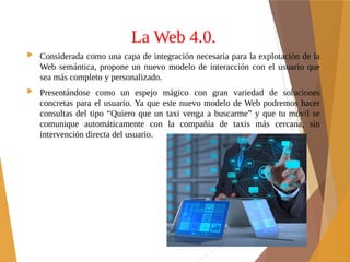 La Web 4.0.
 Considerada como una capa de integración necesaria para la explotación de la
Web semántica, propone un nuevo modelo de interacción con el usuario que
sea más completo y personalizado.
 Presentándose como un espejo mágico con gran variedad de soluciones
concretas para el usuario. Ya que este nuevo modelo de Web podremos hacer
consultas del tipo “Quiero que un taxi venga a buscarme” y que tu móvil se
comunique automáticamente con la compañía de taxis más cercana, sin
intervención directa del usuario.
 
