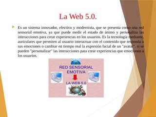 La Web 5.0.
 Es un sistema innovador, efectivo y modernista, que se presenta como una red
sensorial emotiva, ya que puede medir el estado de ánimo y personaliza las
interacciones para crear experiencias en los usuarios. Es la tecnología mediante,
auriculares que permiten al usuario interactuar con el contenido que responda a
sus emociones o cambiar en tiempo real la expresión facial de un "avatar". si se
pueden "personalizar" las interacciones para crear experiencias que emocionen a
los usuarios.
 