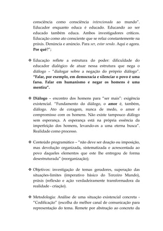 consciência como consciência intencionada ao mundo”.
  Educador enquanto educa é educado. Educando ao ser
  educado também educa. Ambos investigadores críticos.
  Educação como ato consciente que se refaz constantemente na
  práxis. Denúncia e anúncio. Para ser, estar sendo. Aqui e agora.
  Por quê?”;

 Educação reflete a estrutura do poder: dificuldade do
  educador dialógico de atuar nessa estrutura que nega o
  diálogo – “dialogar sobre a negação do próprio diálogo”.
  “Falar, por exemplo, em democracia e silenciar o povo é uma
  farsa. Falar em humanismo e negar os homens é uma
  mentira”.

 Diálogo – encontro dos homens para “ser mais”: exigência
  existencial. “Fundamento do diálogo, o amor é, também,
  diálogo. Ato de coragem, nunca de medo, o amor é
  compromisso com os homens. Não existe tampouco diálogo
  sem esperança. A esperança está na própria essência da
  imperfeição dos homens, levando-os a uma eterna busca”.
  Realidade como processo.

 Conteúdo programático – “não deve ser doação ou imposição,
  mas devolução organizada, sistematizada e acrescentada ao
  povo daqueles elementos que este lhe entregou de forma
  desestruturada” (reorganização);

 Objetivos: investigação de temas geradores, superação das
  situações-limites (imperativo básico do Terceiro Mundo),
  práxis (reflexão e ação verdadeiramente transformadora da
  realidade - criação).

 Metodologia: Análise de uma situação existencial concreta -
  “Codificação” (escolha do melhor canal de comunicação para
  representação do tema. Remete por abstração ao concreto da
 