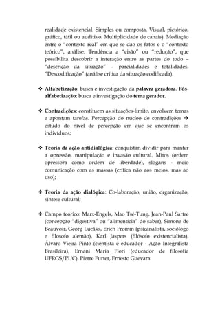 realidade existencial. Simples ou composta. Visual, pictórico,
  gráfico, tátil ou auditivo. Multiplicidade de canais). Mediação
  entre o “contexto real” em que se dão os fatos e o “contexto
  teórico”, análise. Tendência a “cisão” ou “redução”, que
  possibilita descobrir a interação entre as partes do todo –
  “descrição da situação” – parcialidades e totalidades.
  “Descodificação” (análise crítica da situação codificada).

 Alfabetização: busca e investigação da palavra geradora. Pós-
  alfabetização: busca e investigação do tema gerador.

 Contradições: constituem as situações-limite, envolvem temas
  e apontam tarefas. Percepção do núcleo de contradições 
  estudo do nível de percepção em que se encontram os
  indivíduos;

 Teoria da ação antidialógica: conquistar, dividir para manter
  a opressão, manipulação e invasão cultural. Mitos (ordem
  opressora como ordem de liberdade), slogans - meio
  comunicação com as massas (crítica não aos meios, mas ao
  uso);

 Teoria da ação dialógica: Co-laboração, união, organização,
  síntese cultural;

 Campo teórico: Marx-Engels, Mao Tsé-Tung, Jean-Paul Sartre
  (concepção “digestiva” ou “alimentícia” do saber), Simone de
  Beauvoir, Georg Lucáks, Erich Fromm (psicanalista, sociólogo
  e filosofo alemão), Karl Jaspers (filósofo existencialista),
  Álvaro Vieira Pinto (cientista e educador - Ação Integralista
  Brasileira), Ernani Maria Fiori (educador de filosofia
  UFRGS/PUC), Pierre Furter, Ernesto Guevara.
 