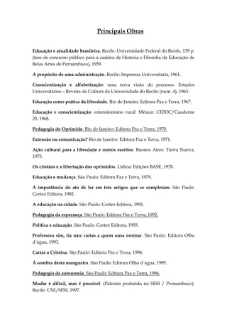Principais Obras


Educação e atualidade brasileira. Recife: Universidade Federal do Recife, 139 p.
(tese de concurso público para a cadeira de Historia e Filosofia da Educação de
Belas Artes de Pernambuco), 1959.

A propósito de uma administração. Recife: Imprensa Universitária, 1961.

Conscientização e alfabetização: uma nova visão do processo. Estudos
Universitários – Revista de Cultura da Universidade do Recife (num. 4), 1963.

Educação como prática da liberdade. Rio de Janeiro: Editora Paz e Terra, 1967.

Educação e conscientização: extensionismo rural. México: CIDOC/Cuaderno
25, 1968.

Pedagogia do Oprimido. Rio de Janeiro: Editora Paz e Terra, 1970.

Extensão ou comunicação? Rio de Janeiro: Editora Paz e Terra, 1971.

Ação cultural para a liberdade e outros escritos. Buenos Aires: Tierra Nueva,
1975.

Os cristãos e a libertação dos oprimidos. Lisboa: Edições BASE, 1978.

Educação e mudança. São Paulo: Editora Paz e Terra, 1979.

A importância do ato de ler em três artigos que se completam. São Paulo:
Cortez Editora, 1982.

A educação na cidade. São Paulo: Cortez Editora, 1991.

Pedagogia da esperança. São Paulo: Editora Paz e Terra, 1992.

Política e educação. São Paulo: Cortez Editora, 1993.

Professora sim, tia não: cartas a quem ousa ensinar. São Paulo: Editora Olho
d´água, 1993.

Cartas a Cristina. São Paulo: Editora Paz e Terra, 1994.

À sombra desta mangueira. São Paulo: Editora Olho d´água, 1995.

Pedagogia da autonomia. São Paulo: Editora Paz e Terra, 1996.

Mudar é difícil, mas é possível. (Palestra proferida no SESI / Pernambuco).
Recife: CNI/SESI, 1997.
 