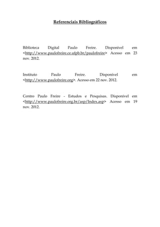 Referenciais Bibliográficos




Biblioteca  Digital     Paulo      Freire.    Disponível  em
<http://www.paulofreire.ce.ufpb.br/paulofreire> Acesso em 23
nov. 2012.



Instituto     Paulo         Freire.       Disponível     em
<http://www.paulofreire.org>. Acesso em 22 nov. 2012.



Centro Paulo Freire - Estudos e Pesquisas. Disponível em
<http://www.paulofreire.org.br/asp/Index.asp> Acesso em 19
nov. 2012.
 