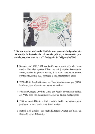 “Não sou apenas objeto da história, mas seu sujeito igualmente.
No mundo da história, da cultura, da política, constato não para
me adaptar, mas para mudar”. Pedagogia da indignação (2000).


   Nasceu em 19/09/1921 no Recife, em uma família de classe
    média. Um dos quatro filhos do pai Joaquim Temístocles
    Freire, oficial da polícia militar, e da mãe Edeltrudes Freire,
    bordadeira, com a qual começou a se alfabetizar em casa;

   1929 – Dificuldades financeiras. Falecimento de seu pai (1934).
    Muda-se para Jaboatão. Atraso nos estudos;

   Bolsa no Colégio Osvaldo Cruz, em Recife. Retorna na década
    de 1940 a esse colégio como professor de língua portuguesa;

   1943: curso de Direito – Universidade do Recife. Não exerce a
    profissão de advogado, mas de educador;

   Defesa dos direitos dos trabalhadores: Diretor do SESI do
    Recife, Setor de Educação;
 