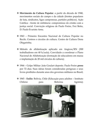  Movimento da Cultura Popular: a partir da década de 1940,
  movimentos sociais do campo e da cidade (frentes populares
  de luta, sindicatos, ligas camponesas, partidos políticos). Ação
  Católica - frente de militância: compromisso do cristão com a
  justiça social. Convicção religiosa de Paulo Freire, Frei Betto,
  D. Paulo Evaristo Arns;

 1963 – Primeiro Encontro Nacional de Cultura Popular no
  Recife. Centros e círculos de cultura. Centro de Cultura Dona
  Olegarinha;

 Método de alfabetização aplicado em Angicos/RN (300
  trabalhadores em 40 h/aula). Convidado a coordenar o Plano
  Nacional de Alfabetização (formação de educadores em massa
  e implantação de 20 mil círculos de cultura);

 1964 – Golpe Militar: João Goulart deposto. Paulo Freire preso
  por 72 dias. Suas ideias foram consideradas perigosas e seus
  livros proibidos durante anos dos governos militares no Brasil;

 1965 - Exílio: Bolívia, Chile (Educação para adultos – Instituto
  Chileno             para           Reforma            Agrária);
 
