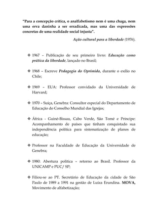 “Para a concepção crítica, o analfabetismo nem é uma chaga, nem
uma erva daninha a ser erradicada, mas uma das expressões
concretas de uma realidade social injusta”.

                            Ação cultural para a liberdade (1976).



   1967 – Publicação de seu primeiro livro: Educação como
    prática da liberdade, lançado no Brasil;

   1968 – Escreve Pedagogia do Oprimido, durante o exílio no
    Chile;

   1969 – EUA: Professor convidado da Universidade de
    Harvard;

   1970 – Suíça, Genebra: Consultor especial do Departamento de
    Educação do Conselho Mundial das Igrejas;

   África - Guiné-Bissau, Cabo Verde, São Tomé e Príncipe:
    Acompanhamento de países que tinham conquistado sua
    independência política para sistematização de planos de
    educação;

   Professor na Faculdade de Educação da Universidade de
    Genebra;

   1980: Abertura política – retorno ao Brasil. Professor da
    UNICAMP e PUC/ SP;

   Filiou-se ao PT. Secretário de Educação da cidade de São
    Paulo de 1989 a 1991 na gestão de Luíza Erundina. MOVA,
    Movimento de alfabetização;
 