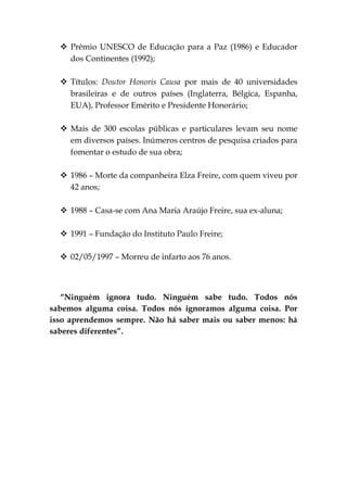  Prêmio UNESCO de Educação para a Paz (1986) e Educador
    dos Continentes (1992);

   Títulos: Doutor Honoris Causa por mais de 40 universidades
    brasileiras e de outros países (Inglaterra, Bélgica, Espanha,
    EUA), Professor Emérito e Presidente Honorário;

   Mais de 300 escolas públicas e particulares levam seu nome
    em diversos países. Inúmeros centros de pesquisa criados para
    fomentar o estudo de sua obra;

   1986 – Morte da companheira Elza Freire, com quem viveu por
    42 anos;

   1988 – Casa-se com Ana Maria Araújo Freire, sua ex-aluna;

   1991 – Fundação do Instituto Paulo Freire;

   02/05/1997 – Morreu de infarto aos 76 anos.



   “Ninguém ignora tudo. Ninguém sabe tudo. Todos nós
sabemos alguma coisa. Todos nós ignoramos alguma coisa. Por
isso aprendemos sempre. Não há saber mais ou saber menos: há
saberes diferentes”.
 