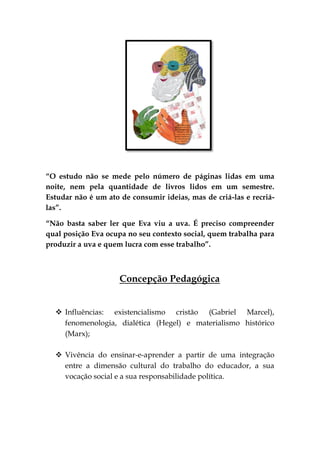 “O estudo não se mede pelo número de páginas lidas em uma
noite, nem pela quantidade de livros lidos em um semestre.
Estudar não é um ato de consumir ideias, mas de criá-las e recriá-
las”.

“Não basta saber ler que Eva viu a uva. É preciso compreender
qual posição Eva ocupa no seu contexto social, quem trabalha para
produzir a uva e quem lucra com esse trabalho”.



                     Concepção Pedagógica


   Influências: existencialismo cristão (Gabriel Marcel),
    fenomenologia, dialética (Hegel) e materialismo histórico
    (Marx);

   Vivência do ensinar-e-aprender a partir de uma integração
    entre a dimensão cultural do trabalho do educador, a sua
    vocação social e a sua responsabilidade política.
 