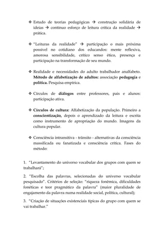  Estudo de teorias pedagógicas  construção solidária de
    ideias  contínuo esforço de leitura crítica da realidade 
    prática.

   “Leituras da realidade”  participação o mais próxima
    possível no cotidiano dos educandos: mente reflexiva,
    amorosa sensibilidade, crítico senso ético, presença e
    participação na transformação de seu mundo.

   Realidade e necessidades do adulto trabalhador analfabeto.
    Método de alfabetização de adultos: associação pedagogia e
    política. Pesquisa empírica.

   Círculos de diálogos entre professores, pais e alunos:
    participação ativa.

   Círculos de cultura: Alfabetização da população. Primeiro a
    conscientização, depois o aprendizado da leitura e escrita
    como instrumento de apropriação do mundo. Imagens da
    cultura popular.

   Consciência intransitiva - trânsito - alternativas da consciência
    massificada ou fanatizada e consciência crítica. Fases do
    método:


1. “Levantamento do universo vocabular dos grupos com quem se
trabalhará”;

2. “Escolha das palavras, selecionadas do universo vocabular
pesquisado”. Critérios de seleção: “riqueza fonêmica, dificuldades
fonéticas e teor pragmático da palavra” (maior pluralidade de
engajamento da palavra numa realidade social, política, cultural);

3. “Criação de situações existenciais típicas do grupo com quem se
vai trabalhar.”
 