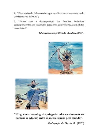 4. “Elaboração de fichas-roteiro, que auxiliem os coordenadores de
debate no seu trabalho”;

5. “Fichas com a decomposição das famílias fonêmicas
correspondentes aos vocábulos geradores, confeccionadas em slides
ou cartazes”.

                       Educação como prática da liberdade, (1967).




“Ninguém educa ninguém, ninguém educa a si mesmo, os
 homens se educam entre si, mediatizados pelo mundo”.

                                Pedagogia do Oprimido (1970)
 