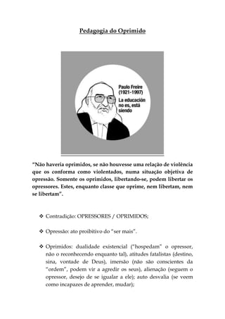 Pedagogia do Oprimido




“Não haveria oprimidos, se não houvesse uma relação de violência
que os conforma como violentados, numa situação objetiva de
opressão. Somente os oprimidos, libertando-se, podem libertar os
opressores. Estes, enquanto classe que oprime, nem libertam, nem
se libertam”.



   Contradição: OPRESSORES / OPRIMIDOS;

   Opressão: ato proibitivo do “ser mais”.

   Oprimidos: dualidade existencial (“hospedam” o opressor,
    não o reconhecendo enquanto tal), atitudes fatalistas (destino,
    sina, vontade de Deus), imersão (não são conscientes da
    “ordem”, podem vir a agredir os seus), alienação (seguem o
    opressor, desejo de se igualar a ele); auto desvalia (se veem
    como incapazes de aprender, mudar);
 