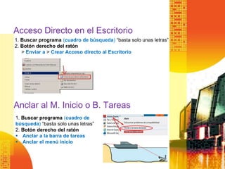 Acceso Directo en el Escritorio
1. Buscar programa (cuadro de búsqueda) “basta solo unas letras”
2. Botón derecho del ratón
> Enviar a > Crear Acceso directo al Escritorio
Anclar al M. Inicio o B. Tareas
1. Buscar programa (cuadro de
búsqueda) “basta solo unas letras”
2. Botón derecho del ratón
 Anclar a la barra de tareas
 Anclar el menú inicio
 