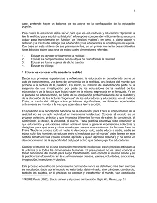caso, pretendo hacer un balance de su aporte en la configuración de la educación 
popular. 
Para Freire la educación debe servir para que los educadores y educandos “aprendan a 
leer la realidad para escribir su historia”; ello supone comprender críticamente su mundo y 
actuar para transformarlo en función de “inéditos viables”; en torno a dicha acción y 
reflexión y a través del diálogo, los educandos y los educadores se constituyen en sujetos. 
Con base en esta síntesis de sus planteamientos, en un primer momento desarrollaré las 
ideas básicas sobre cada una de estas cuatro dimensiones referidas: 
1. Educar es conocer críticamente la realidad 
2. Educar es comprometerse con la utopía de transformar la realidad 
3. Educar es formar sujetos de dicho cambio 
4. Educar es diálogo. 
1. Educar es conocer críticamente la realidad 
Desde sus primeras experiencias y reflexiones, la educación es considerada como un 
acto de conocimiento, una toma de conciencia de la realidad, una lectura del mundo que 
precede a la lectura de la palabra3. En efecto, su método de alfabetización parte de la 
exigencia de una investigación por parte de los educadores de la realidad de los 
educandos y de la lectura que éstos hacen de la misma, expresada en el lenguaje. Ya en 
el proceso de alfabetización, se parte de la apropiación problematizadora de la realidad y 
de la discusión de las lecturas “ingenuas” de los educadores y educandos; en el método 
Freire, a través del diálogo sobre problemas significativos, los iletrados aprehenden 
críticamente su mundo, a la vez que aprenden a leer y escribir. 
En oposición a la concepción bancaria de la educación, para Freire el conocimiento de la 
realidad no es un acto individual ni meramente intelectual. Conocer el mundo es un 
proceso colectivo, práctico y que involucra diferentes formas de saber: la conciencia, el 
sentimiento, el deseo, la voluntad, el cuerpo. Toda práctica educativa debe reconocer lo 
que educandos y educadores saben sobre el tema y generar experiencias colectivas y 
dialógicas para que unos y otros construyan nuevos conocimientos. La famosa frase de 
Freire “Nadie lo conoce todo ni nadie lo desconoce todo; nadie educa a nadie, nadie se 
educa solo, los hombres se educan entre sí mediados por el mundo” debe leerse en este 
sentido constructivista (“quien enseña aprende y quien aprende enseña”) y no como un 
desconocimiento de la especificidad del papel activo que deben jugar los educadores 
Conocer el mundo no es una operación meramente intelectual; es un proceso articulado a 
la práctica y a todas las dimensiones humanas. El presupuesto no es tanto conocer o 
tomar conciencia del mundo para luego transformarlo, sino conocer el mundo desde y en 
la práctica transformadora, en la cual intervienen deseos, valores, voluntades, emociones, 
imaginación, intenciones y utopías. 
Este proceso educativo de conocimiento del mundo nunca es definitivo; más bien siempre 
es inacabado, dado que el mundo no está dado, determinado, sino dándose, cambiando; 
también los sujetos, en el proceso de conocer y transformar el mundo, van cambiando 
3 FREIRE Paulo (1983). El acto de leer y el proceso de liberación. Siglo XXI, México, pp. 51 
3 
 