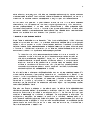 4 
ellos mismos y sus preguntas. Por ello, los productos del conocer no deben asumirse 
como verdades acabadas, inmodificables, sino susceptibles de perfeccionar, de discutir y 
cuestionar. Se requiere más una pedagogía de la pregunta y no una de la respuesta. 
En un plano más práctico, la preocupación acerca de que conocer está asociada 
directamente con los contenidos y las metodologías (qué conocer y cómo se conocer). 
Dichas preocupaciones, a su vez, están subordinadas a otras preguntas más 
fundamentales para qué conocer, a favor de quién y para quién conocer; es decir a los 
propósitos de dicha práctica educativa. Responderlas, nos conduce a otra idea central del 
Freire: toda actividad educativa es intencional, por tanto, política. 
2. Educar es una práctica política 
Para Freire la educación nunca es neutra. Toda práctica educativa es política, así como 
la práctica política es educativa. Las prácticas educativas siempre son políticas porque 
involucra valores, proyectos, utopías que reproducen, legitiman, cuestionan o transforman 
las relaciones de poder prevalecientes en la sociedad; la educación nunca es neutral, está 
a favor de la dominación o de la emancipación. Por ello, Freire distingue entre practicas 
educativas conservadoras y prácticas educativas progresistas: 
En cuanto en una práctica educativa conservadora se busca, al enseñar los 
contenidos, ocultar la razón de ser de un sinnúmero de problemas sociales; en 
una práctica educativa progresista, se procura, al enseñar los contenidos, 
desocultar la razón de ser de aquellos problemas. Mientras la primera procura 
acomodar, adaptar a los educandos al mundo dado, la segunda busca 
inquietar a los educandos desafiándolos para que perciban que el mundo es 
un mundo dándose y que, por eso mismo, puede ser cambiado, transformado, 
reinventado (Freire 95, pedagogía de la ciudad) 
La educación por sí misma no cambia el mundo, pero sin ella es imposible hacerlo. En 
consecuencia, el educador progresista debe tener un compromiso ético político por la 
construcción de un mundo más justo. El educador ve la historia como posibilidad; no debe 
perder su capacidad de indignación, no puede ser indiferente ni neutral frente a las 
injusticias, la opresión, la discriminación y la explotación; debe mantener y promover la 
esperanza en la posibilidad de superación del orden injusto, de imaginarse utopías 
realizables (“el inédito viable”). 
Por ello, para Freire, la realidad no es sólo el punto de partida de la educación sino 
también su punto de llegada. Si la realidad no está dada, sino dándose, la finalidad de la 
educación liberadora es contribuir a transformar en función de visiones de futuro que 
superen la existencia de opresores y oprimidos, de explotadores y explotados, de 
excluyentes y excluidos; es superar los obstáculos económicos, sociales, políticos y 
culturales que impide la realización de los educandos como seres humanos. Las prácticas 
educativas críticas, articuladas a praxis sociales transformadoras, hacen posible que la 
gente escriba su propia historia, es decir, sea capaz de superar las circunstancias y 
factores adversos que lo condicionan. 
 