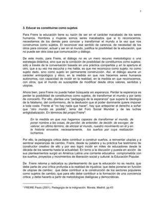 3. Educar es constituirse como sujetos 
Para Freire la educación tiene su razón de ser en el carácter inacabado de los seres 
humanos. Hombres y mujeres somos seres inacabados que si lo reconocemos, 
necesitamos de los demás para conocer y transformar el mundo a la vez que nos 
construimos como sujetos. El reconocer ese sentido de carencia, de necesidad de los 
otros para conocer, actuar y ser en el mundo, justifica la posibilidad de la educación, que 
no puede ser otra cosa que comunicación y diálogo. 
De este modo, para Freire, el diálogo no es un mero recurso metodológico o una 
estrategia didáctica, sino que es la condición de posibilidad de constituirnos como sujetos; 
sólo a través de la conversación basada en una práctica compartida y en la apertura el 
otro, que a su vez me escucha y me habla, es que me reconozco como sujeto; no como 
sujeto dado, sino como sujeto en permanente construcción. Así, el diálogo asume un 
carácter antropológico y ético, en la medida en que nos hacemos seres humanos 
autónomos, con capacidad de incidir en la realidad, en la medida en que reconocemos, 
con otros, que el mundo es susceptible de modificar desde otros valores, sentidos y 
utopías. 
Ahora bien, para Freire no puede haber búsqueda sin esperanza. Perder la esperanza es 
perder la posibilidad de constituirnos como sujetos, de transformar el mundo y por tanto 
de conocerlo. Por ello, plantea una “pedagogía de la esperanza” que supere la ideología 
de la fatalismo, del conformismo, de la desilusión que el poder dominante quiere imponer 
a toda costa. Frente al “no hay nada que hacer”, hay que anteponer el derecho a soñar 
que “otro mundo es posible”, lema del Foro Social Mundial y de las luchas 
antiglobalización. En términos del propio Freire4: 
En la medida en que nos hagamos capaces de transformar el mundo, de 
poner nombre a las cosas, de percibir, de entender, de decidir, de escoger, de 
valorar, en último término, de eticizar el mundo, nuestro movimiento en él y en 
la historia envuelve, necesariamente, los sueños por cuya realización 
luchamos. 
Por ello, la pedagogía critica debe contribuir a construir sueños, a reinventar utopías y a 
sembrar esperanzas de cambio. Freire, desde su palabra y su práctica fue testimonio de 
constructor creativo de ello y por eso logró incidir en miles de educadores desde la 
década de los sesenta hasta la actualidad. En torno a la discusión y puesta en acción de 
sus planteamientos surgió en América Latina una corriente educativa comprometida con 
los sueños, proyectos y movimientos de liberación social y cultural: la Educación Popular. 
De Freire retoma y radicaliza su planteamiento de que la educación no es neutra; que 
debe parte de una crítica profunda a la realidad de injusticia; que debe ponerse en función 
de utopías de cambio; que debe contribuir a la construcción de los sectores populares 
como sujetos de cambio; que para ello debe contribuir a la formación de una conciencia 
critica; y debe hacerlo a partir de metodologías dialógicas y democráticas. 
4 FREIRE Paulo (2001). Pedagogía de la indignación. Morata, Madrid, pp.43 
5 
 