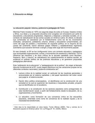 5. Educación es diálogo 
6 
La educación popular retoma y potencia la pedagogía de Freire 
Mientras Freire iniciaba en 1970 una segunda etapa de exilio en Europa, Estados Unidos 
y Africa, sus ideas y su propuesta educativa eran acogidas con entusiasmo por parte de 
educadores y educadoras progresistas, religiosos y religiosas y activistas sociales, en un 
contexto de radicalización de las luchas sociales en América Latina. En efecto, la década 
que comenzaba se caracterizó por el fortalecimiento como los de los movimientos 
sindicales, campesinos, pobladores urbanos, artistas y educadores comprometidos, así 
como del auge de partidos y movimientos de izquierda política; en la mayoría de los 
países del continente, fueron dándose golpes militares y estableciéndose regímenes 
autoritarios que buscaron terminar a sangre y fuego este auge del movimiento popular. 
En ese contexto, la EP se fue configurando como una corriente educativa y pedagógica 
que acompañaba organizaciones, luchas y movimientos de resistencia y liberación. Con la 
influencia del marxismo y de otros críticos de la escuela capitalista como Bourdieu, 
Passeron, Illich y Vasconi, se radicalizaron los cuestionamientos al sistema escolar, se 
evidenció el carácter político de las prácticas educativas y se generaron propuestas 
pedagógicas alternativas. 
Esta “politización de la educación” y “pedagogización de la política”, dio origen al llamado 
discurso fundacional de la EP, cuyos rasgos distintivos (con las variaciones propias de los 
diferentes contextos nacionales), podemos sintetizarlos así5: 
1. Lectura crítica de la realidad social, en particular de las injusticias generadas o 
acrecentadas por el sistema capitalista, y del papel reproductor del orden social 
que juega la el sistema escolar. 
2. Opción ético política emancipadora, al identificarse con la construcción de una 
sociedad en la cual se superarían las injusticias e inequidades actuales, proyecto 
que se identificaba con el socialismo. 
3. Contribución a la constitución de los sectores populares como protagonistas de 
esta transformación social, a partir del fortalecimiento desde la educación, de su 
organizaciones y movimientos. 
4. Lo educativo como formación de una conciencia crítica en los educandos 
populares, entendida como toma de conciencia de la realidad injusta y de la 
necesidad de transformarla. 
5 Esta idea la he desarrollado en otros textos. Torres Alfonso (2000). “Ires y venires de la 
Educación popular en América Latina”. En: La Piragua # 18 , CEAAL, México 
 