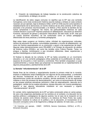 7 
5. Creación de metodologías de trabajo basadas en la construcción colectiva de 
conocimiento, el diálogo y la acción. 
La identificación de estos rasgos comunes no significa que la EP sea una corriente 
homogénea; como toda construcción histórica asumió matices y énfasis en cada contexto 
nacional; así por ejemplo, bajo la dictadura militar, la EP en Chile asumió como bandera el 
restablecimiento de la democracia; en Centro América de los años ochenta, la EP estuvo 
asociada a los procesos insurreccionales y en Bolivia y Perú asumió la bandera de las 
luchas campesinas e indígenas. Así mismo, las particularidades históricas de cada 
contexto llevaron a que la EP inspirara prácticas en alfabetización, educación en derechos 
humanos, educación de género y educación intercultural. De este modo, la EP, más que 
un cuerpo doctrinal monolítico, se fue conformado como un campo pedagógico 
diferenciado de otras prácticas y corrientes pedagógicas. 
Bajo estas ideas surgieron en América Latina, infinidad de organizaciones culturales, 
centros de educación de adultos, comunidades eclesiales y círculos de alfabetización, así 
como de Centros especializados en su promoción y apoyo a las experiencias de base6. 
Algunas redes latinoamericanas como CELADEC y el Consejo de educación de adultos 
de América Latina (CEAAL), así como las revistas como Cultura Popular, Tarea, La 
piragua y Aportes, contribuyeron a que circularan reflexiones, ideas, experiencias y 
aportes metodológicos a nivel continental. 
Al finalizar la década de los ochenta, la EP se había convertido en un movimiento 
educativo y en una corriente pedagógica crítica sostenida en la proliferación de redes y 
espacios de encuentro a nivel nacional y continental. Pero también empezaban a surgir 
cuestionamientos y nuevas ideas que proponían la necesidad de un replanteamiento de 
algunos presupuestos y planteamientos de la EP. 
La llamada “refundamentación” de la EP 
Desde fines de los ochenta y especialmente durante la primera mitad de lo noventa, 
empezó a visibilizarse cierta insatisfacción con algunos de los presupuestos y contenidos 
del discurso “fundacional” de la EP; los cambios en el contexto político mundial y 
latinoamericana (caída del socialismo soviético, derrota sandinista, fin de los regímenes 
militares e inicio de procesos de democratización), así como el reconocimiento de límites 
en las propias prácticas educativas (activismo y falta de sistematización, descuido de lo 
pedagógico, cambio de los sujetos educativos, escasa discusión con nuevos paradigmas), 
llevaron a que algunos educadores insistieran en una necesaria y urgente 
“refundamentación” de la EP. 
En verdad, dicho replanteamiento de la EP ya había comenzado antes en varios países, 
de cara a las exigencias planteadas por los cambios en el contexto o la discusión de los 
aportes políticos y pedagógicos de algunos autores; fue el caso de la recepción en los 
ochenta de autores como Antonio Gramsci y la relectura de Paulo Freire, las cuales 
permitieron revalorar la cultura en la política y en la educación, al incorporarse en la 
discusión conceptos como el de hegemonía y diálogo de saberes. En todo caso, y a modo 
6 En Colombia, por ejemplo, CINEP, CEPECS, Servicio Colombiano, CEPALC, el IPC y 
Dimensión Educativa 
 