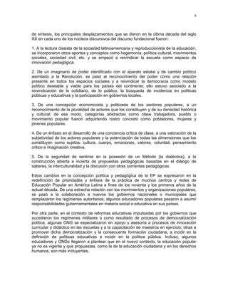 8 
de síntesis, los principales desplazamientos que se dieron en la última década del siglo 
XX en cada uno de los núcleos discursivos del discurso fundacional fueron: 
1. A la lectura clasista de la sociedad latinoamericana y reproduccionista de la educación, 
se incorporaron otros aportes y conceptos como hegemonía, política cultural, movimientos 
sociales, sociedad civil, etc. y se empezó a reivindicar la escuela como espacio de 
innovación pedagógica. 
2. De un imaginario de poder identificado con el aparato estatal y de cambio político 
asimilado a la Revolución, se pasó al reconocimiento del poder como una relación 
presente en todos los espacios sociales y a reivindicar la democracia como modelo 
político deseable y viable para los países del continente; ello estuvo asociado a la 
reivindicación de lo cotidiano, de lo público, la búsqueda de incidencia en políticas 
públicas y educativas y la participación en gobiernos locales. 
3. De una concepción economicista y politizada de los sectores populares, a un 
reconocimiento de la pluralidad de actores que los constituyen y de su densidad histórica 
y cultural; de ese modo, categorías abstractas como clase trabajadora, pueblo o 
movimiento popular fueron adquiriendo rostro concreto como pobladores, mujeres y 
jóvenes populares. 
4. De un énfasis en el desarrollo de una conciencia crítica de clase, a una valoración de la 
subjetividad de los actores populares y la potenciación de todas las dimensiones que los 
constituyen como sujetos: cultura, cuerpo, emociones, valores, voluntad, pensamiento 
critico e imaginación creativa. 
5. De la seguridad de sentirse en la posesión de un Método (la dialéctica), a la 
construcción abierta e incierta de propuestas pedagógicas basadas en el diálogo de 
saberes, la interculturalidad y la discusión con otras corrientes pedagógicas. 
Estos cambios en la concepción política y pedagógica de la EP se expresaron en la 
redefinición de prioridades y énfasis de la práctica de muchos centros y redes de 
Educación Popular en América Latina a fines de los noventa y los primeros años de la 
actual década. De una estrecha relación con los movimientos y organizaciones populares, 
se pasó a la colaboración a nuevos los gobiernos nacionales o municipales que 
remplazaron los regímenes autoritarios; algunos educadores populares pasaron a asumir 
responsabilidades gubernamentales en materia social o educativa en sus países. 
Por otra parte, en el contexto de reformas educativas impulsadas por los gobiernos que 
sucedieron los regímenes militares o como resultado de procesos de democratización 
política, algunas ONG se especializaron en apoyo y asesoría a procesos de innovación 
curricular y didáctico en las escuelas y a la capacitación de maestros en ejercicio; otras a 
promover dicha democratización y la consecuente formación ciudadana, a incidir en la 
definición de políticas educativas e incidir en la política pública. Incluso, algunos 
educadores y ONGs llegaron a plantear que en el nuevo contexto, la educación popular 
ya no es vigente y que propuestas, como la de la educación ciudadana y en los derechos 
humanos, son más incluyentes. 
 
