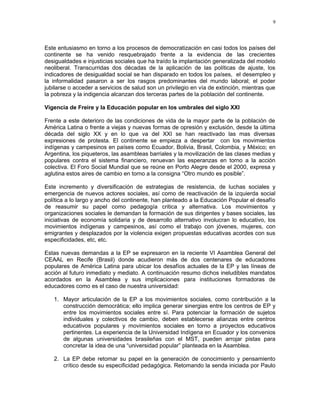 9 
Este entusiasmo en torno a los procesos de democratización en casi todos los países del 
continente se ha venido resquebrajado frente a la evidencia de las crecientes 
desigualdades e injusticias sociales que ha traído la implantación generalizada del modelo 
neoliberal. Transcurridas dos décadas de la aplicación de las políticas de ajuste, los 
indicadores de desigualdad social se han disparado en todos los países, el desempleo y 
la informalidad pasaron a ser los rasgos predominantes del mundo laboral; el poder 
jubilarse o acceder a servicios de salud son un privilegio en vía de extinción, mientras que 
la pobreza y la indigencia alcanzan dos terceras partes de la población del continente. 
Vigencia de Freire y la Educación popular en los umbrales del siglo XXI 
Frente a este deterioro de las condiciones de vida de la mayor parte de la población de 
América Latina o frente a viejas y nuevas formas de opresión y exclusión, desde la última 
década del siglo XX y en lo que va del XXI se han reactivado las mas diversas 
expresiones de protesta. El continente se empieza a despertar con los movimientos 
indígenas y campesinos en países como Ecuador, Bolivia, Brasil, Colombia, y México; en 
Argentina, los piqueteros, las asambleas barriales y la movilización de las clases medias y 
populares contra el sistema financiero, renuevan las esperanzas en torno a la acción 
colectiva. El Foro Social Mundial que se reúne en Porto Alegre desde el 2000, expresa y 
aglutina estos aires de cambio en torno a la consigna “Otro mundo es posible”. 
Este incremento y diversificación de estrategias de resistencia, de luchas sociales y 
emergencia de nuevos actores sociales, así como de reactivación de la izquierda social 
política a lo largo y ancho del continente, han planteado a la Educación Popular el desafío 
de reasumir su papel como pedagogía critica y alternativa. Los movimientos y 
organizaciones sociales le demandan la formación de sus dirigentes y bases sociales, las 
iniciativas de economía solidaria y de desarrollo alternativo involucran lo educativo, los 
movimientos indígenas y campesinos, así como el trabajo con jóvenes, mujeres, con 
emigrantes y desplazados por la violencia exigen propuestas educativas acordes con sus 
especificidades, etc, etc. 
Estas nuevas demandas a la EP se expresaron en la reciente VI Asamblea General del 
CEAAL en Recife (Brasil) donde acudieron más de dos centenares de educadores 
populares de América Latina para ubicar los desafíos actuales de la EP y las líneas de 
acción al futuro inmediato y mediato. A continuación resumo dichos ineludibles mandatos 
acordados en la Asamblea y sus implicaciones para instituciones formadoras de 
educadores como es el caso de nuestra universidad: 
1. Mayor articulación de la EP a los movimientos sociales, como contribución a la 
construcción democrática; ello implica generar sinergias entre los centros de EP y 
entre los movimientos sociales entre sí. Para potenciar la formación de sujetos 
individuales y colectivos de cambio, deben establecerse alianzas entre centros 
educativos populares y movimientos sociales en torno a proyectos educativos 
pertinentes. La experiencia de la Universidad Indígena en Ecuador y los convenios 
de algunas universidades brasileñas con el MST, pueden arrojar pistas para 
concretar la idea de una “universidad popular” planteada en la Asamblea. 
2. La EP debe retomar su papel en la generación de conocimiento y pensamiento 
crítico desde su especificidad pedagógica. Retomando la senda iniciada por Paulo 
 