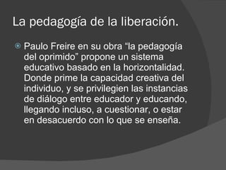La pedagogía de la liberación. <ul><li>Paulo Freire en su obra “la pedagogía del oprimido” propone un sistema educativo ba...