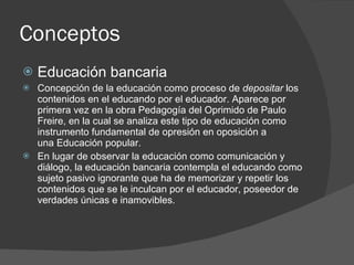 Conceptos <ul><li>Educación bancaria </li></ul><ul><li>Concepción de la educación como proceso de  depositar  los contenid...
